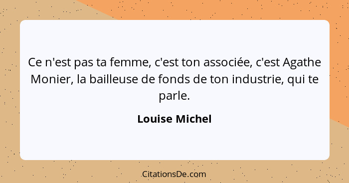 Ce n'est pas ta femme, c'est ton associée, c'est Agathe Monier, la bailleuse de fonds de ton industrie, qui te parle.... - Louise Michel