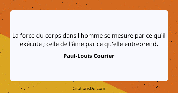 La force du corps dans l'homme se mesure par ce qu'il exécute ; celle de l'âme par ce qu'elle entreprend.... - Paul-Louis Courier