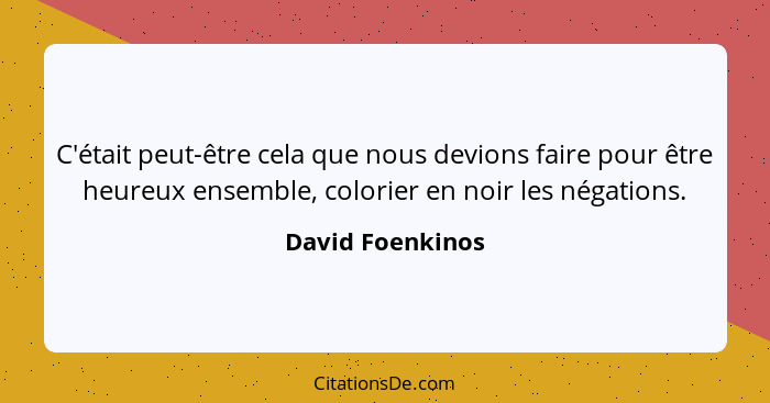 C'était peut-être cela que nous devions faire pour être heureux ensemble, colorier en noir les négations.... - David Foenkinos