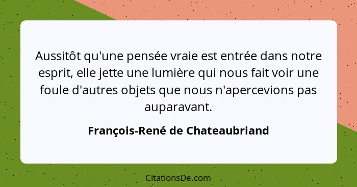 Aussitôt qu'une pensée vraie est entrée dans notre esprit, elle jette une lumière qui nous fait voir une foule d'autr... - François-René de Chateaubriand