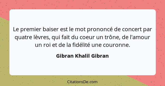 Le premier baiser est le mot prononcé de concert par quatre lèvres, qui fait du coeur un trône, de l'amour un roi et de la fidé... - Gibran Khalil Gibran