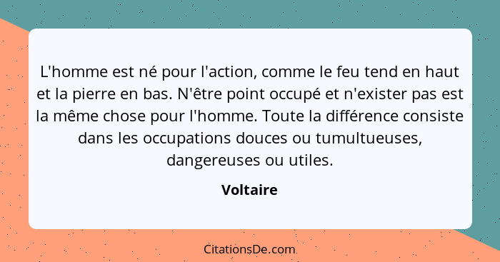 L'homme est né pour l'action, comme le feu tend en haut et la pierre en bas. N'être point occupé et n'exister pas est la même chose pour l'... - Voltaire