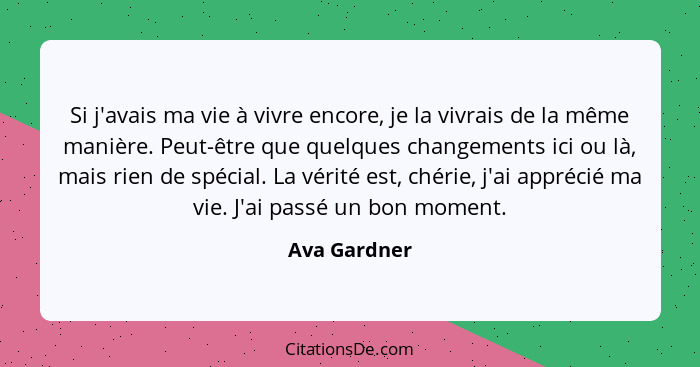 Si j'avais ma vie à vivre encore, je la vivrais de la même manière. Peut-être que quelques changements ici ou là, mais rien de spécial.... - Ava Gardner