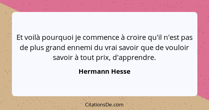 Et voilà pourquoi je commence à croire qu'il n'est pas de plus grand ennemi du vrai savoir que de vouloir savoir à tout prix, d'appren... - Hermann Hesse