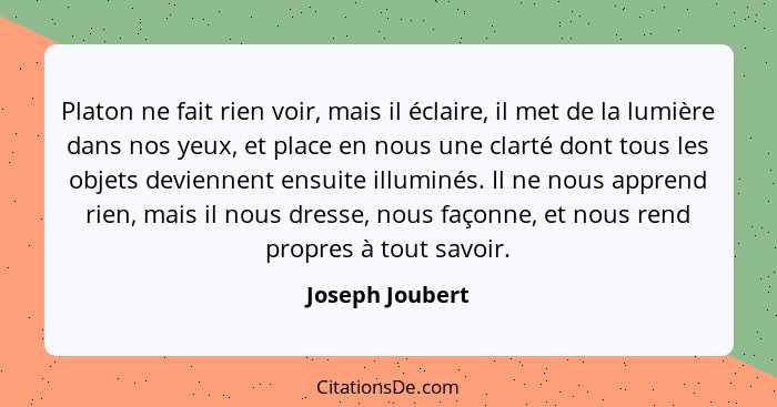 Platon ne fait rien voir, mais il éclaire, il met de la lumière dans nos yeux, et place en nous une clarté dont tous les objets devie... - Joseph Joubert