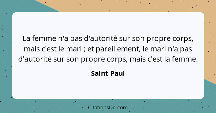 La femme n'a pas d'autorité sur son propre corps, mais c'est le mari ; et pareillement, le mari n'a pas d'autorité sur son propre co... - Saint Paul