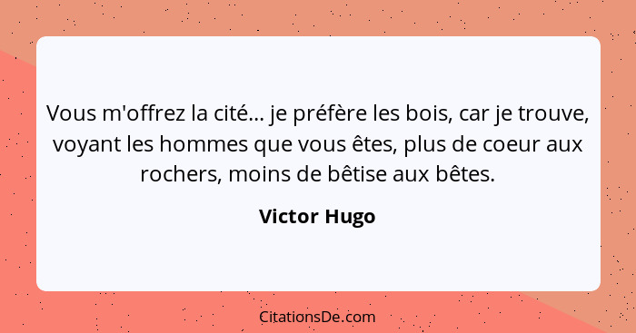 Vous m'offrez la cité... je préfère les bois, car je trouve, voyant les hommes que vous êtes, plus de coeur aux rochers, moins de bêtise... - Victor Hugo