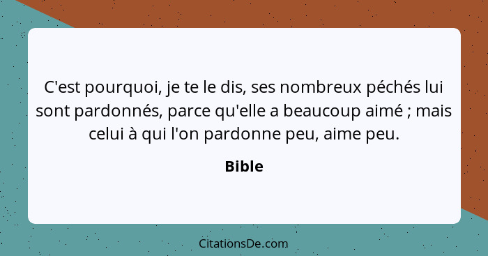 C'est pourquoi, je te le dis, ses nombreux péchés lui sont pardonnés, parce qu'elle a beaucoup aimé ; mais celui à qui l'on pardonne peu,... - Bible