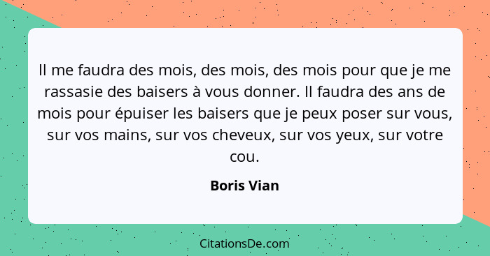 Il me faudra des mois, des mois, des mois pour que je me rassasie des baisers à vous donner. Il faudra des ans de mois pour épuiser les b... - Boris Vian