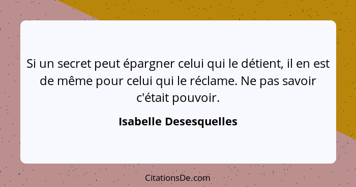 Si un secret peut épargner celui qui le détient, il en est de même pour celui qui le réclame. Ne pas savoir c'était pouvoir.... - Isabelle Desesquelles