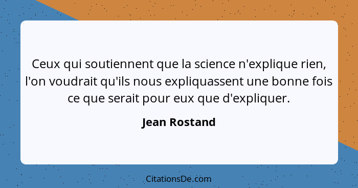 Ceux qui soutiennent que la science n'explique rien, l'on voudrait qu'ils nous expliquassent une bonne fois ce que serait pour eux que... - Jean Rostand