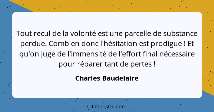 Tout recul de la volonté est une parcelle de substance perdue. Combien donc l'hésitation est prodigue ! Et qu'on juge de l'i... - Charles Baudelaire