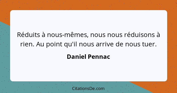 Réduits à nous-mêmes, nous nous réduisons à rien. Au point qu'il nous arrive de nous tuer.... - Daniel Pennac