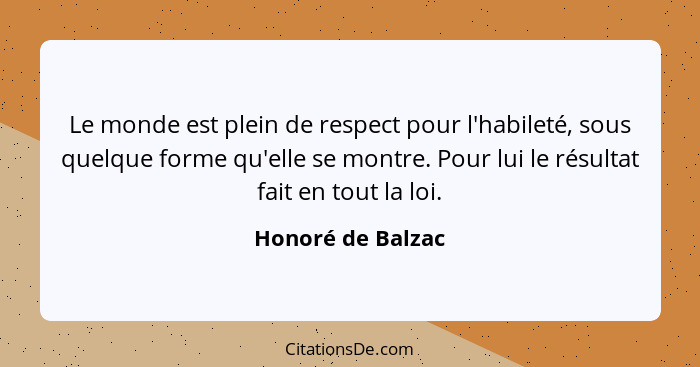 Le monde est plein de respect pour l'habileté, sous quelque forme qu'elle se montre. Pour lui le résultat fait en tout la loi.... - Honoré de Balzac