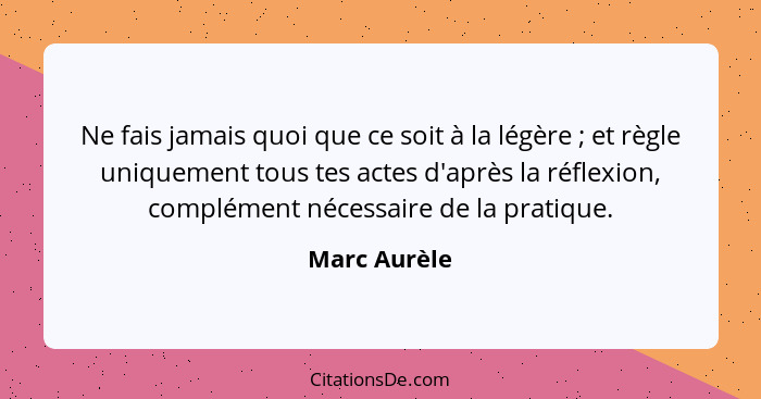 Ne fais jamais quoi que ce soit à la légère ; et règle uniquement tous tes actes d'après la réflexion, complément nécessaire de la... - Marc Aurèle