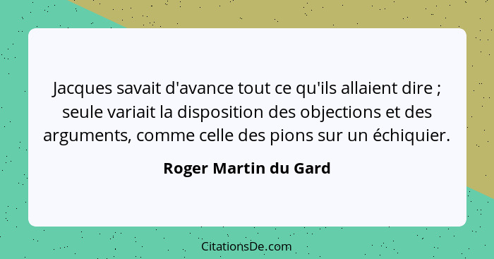 Jacques savait d'avance tout ce qu'ils allaient dire ; seule variait la disposition des objections et des arguments, comme... - Roger Martin du Gard