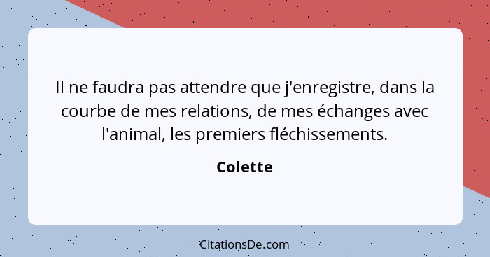 Il ne faudra pas attendre que j'enregistre, dans la courbe de mes relations, de mes échanges avec l'animal, les premiers fléchissements.... - Colette