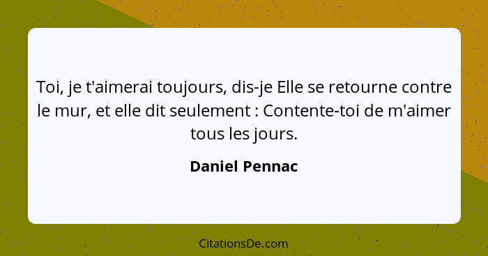 Toi, je t'aimerai toujours, dis-je Elle se retourne contre le mur, et elle dit seulement : Contente-toi de m'aimer tous les jours... - Daniel Pennac