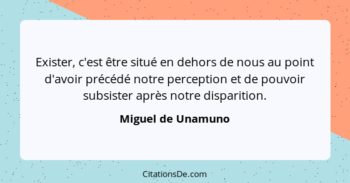 Exister, c'est être situé en dehors de nous au point d'avoir précédé notre perception et de pouvoir subsister après notre disparit... - Miguel de Unamuno