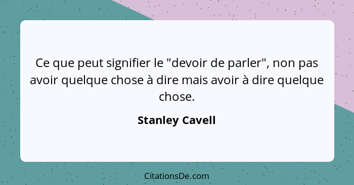 Ce que peut signifier le "devoir de parler", non pas avoir quelque chose à dire mais avoir à dire quelque chose.... - Stanley Cavell