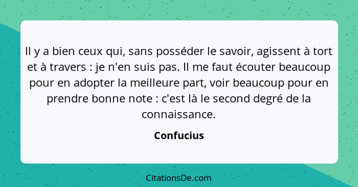 Il y a bien ceux qui, sans posséder le savoir, agissent à tort et à travers : je n'en suis pas. Il me faut écouter beaucoup pour en a... - Confucius