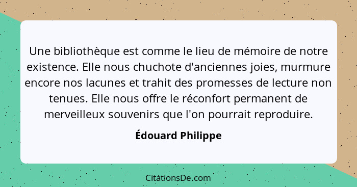 Une bibliothèque est comme le lieu de mémoire de notre existence. Elle nous chuchote d'anciennes joies, murmure encore nos lacunes... - Édouard Philippe