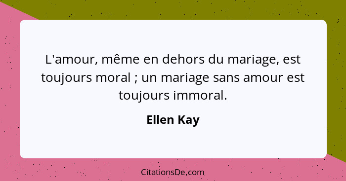 L'amour, même en dehors du mariage, est toujours moral ; un mariage sans amour est toujours immoral.... - Ellen Kay