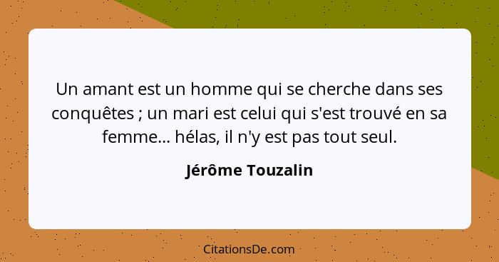 Un amant est un homme qui se cherche dans ses conquêtes ; un mari est celui qui s'est trouvé en sa femme... hélas, il n'y est p... - Jérôme Touzalin