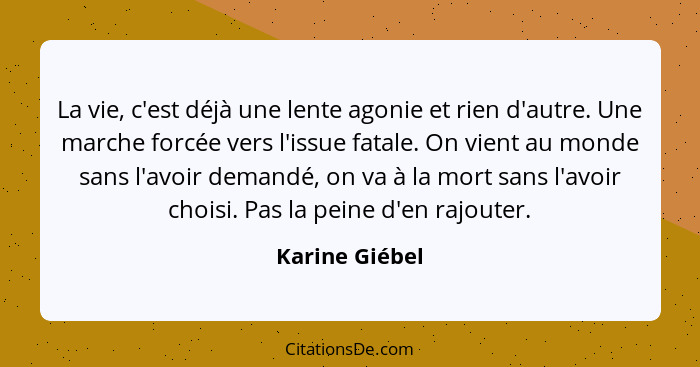 La vie, c'est déjà une lente agonie et rien d'autre. Une marche forcée vers l'issue fatale. On vient au monde sans l'avoir demandé, on... - Karine Giébel