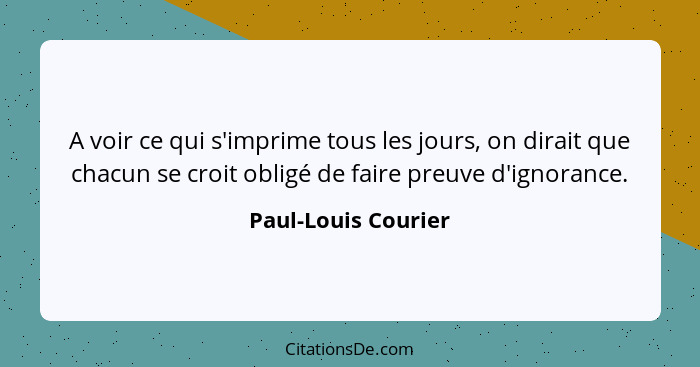 A voir ce qui s'imprime tous les jours, on dirait que chacun se croit obligé de faire preuve d'ignorance.... - Paul-Louis Courier