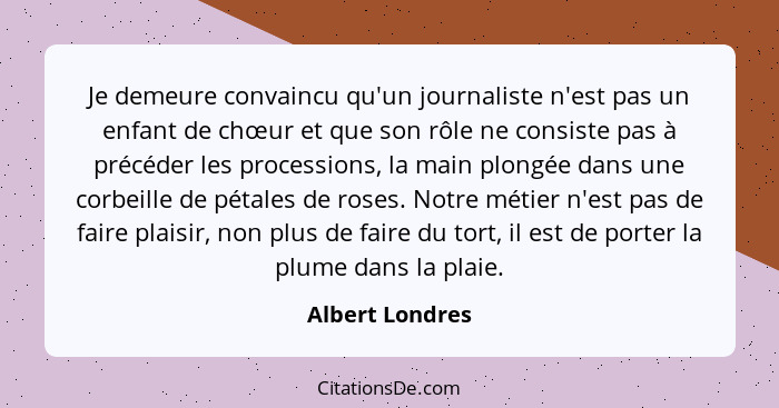 Je demeure convaincu qu'un journaliste n'est pas un enfant de chœur et que son rôle ne consiste pas à précéder les processions, la ma... - Albert Londres