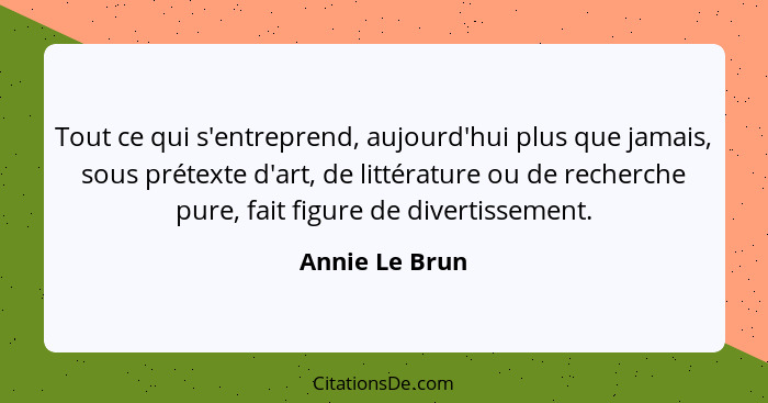 Tout ce qui s'entreprend, aujourd'hui plus que jamais, sous prétexte d'art, de littérature ou de recherche pure, fait figure de divert... - Annie Le Brun