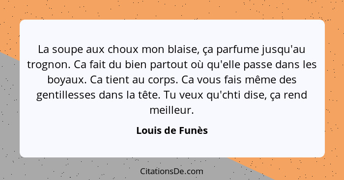 La soupe aux choux mon blaise, ça parfume jusqu'au trognon. Ca fait du bien partout où qu'elle passe dans les boyaux. Ca tient au cor... - Louis de Funès