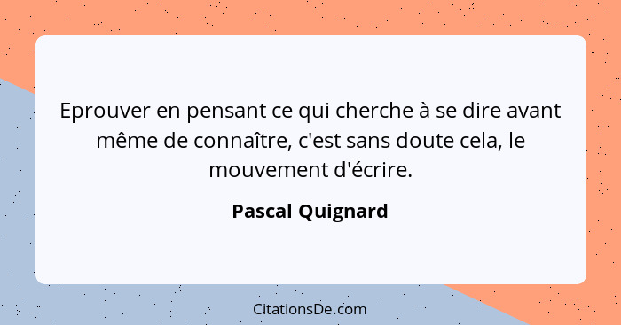 Eprouver en pensant ce qui cherche à se dire avant même de connaître, c'est sans doute cela, le mouvement d'écrire.... - Pascal Quignard