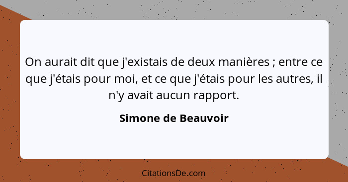 On aurait dit que j'existais de deux manières ; entre ce que j'étais pour moi, et ce que j'étais pour les autres, il n'y ava... - Simone de Beauvoir