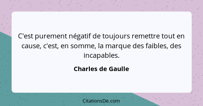 C'est purement négatif de toujours remettre tout en cause, c'est, en somme, la marque des faibles, des incapables.... - Charles de Gaulle