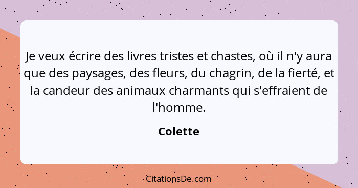 Je veux écrire des livres tristes et chastes, où il n'y aura que des paysages, des fleurs, du chagrin, de la fierté, et la candeur des anima... - Colette