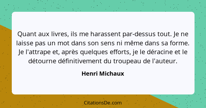 Quant aux livres, ils me harassent par-dessus tout. Je ne laisse pas un mot dans son sens ni même dans sa forme. Je l'attrape et, aprè... - Henri Michaux