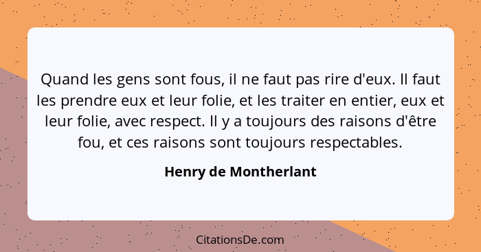 Quand les gens sont fous, il ne faut pas rire d'eux. Il faut les prendre eux et leur folie, et les traiter en entier, eux et le... - Henry de Montherlant