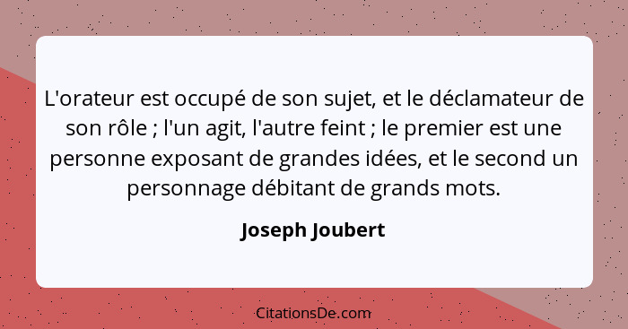 L'orateur est occupé de son sujet, et le déclamateur de son rôle ; l'un agit, l'autre feint ; le premier est une personne e... - Joseph Joubert