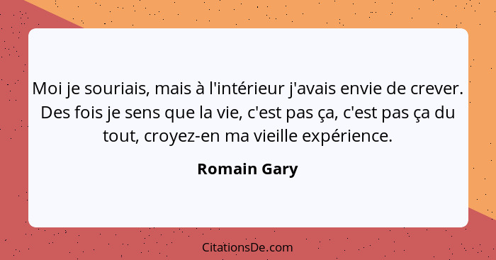 Moi je souriais, mais à l'intérieur j'avais envie de crever. Des fois je sens que la vie, c'est pas ça, c'est pas ça du tout, croyez-en... - Romain Gary