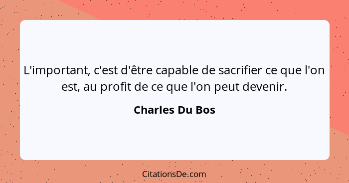 L'important, c'est d'être capable de sacrifier ce que l'on est, au profit de ce que l'on peut devenir.... - Charles Du Bos