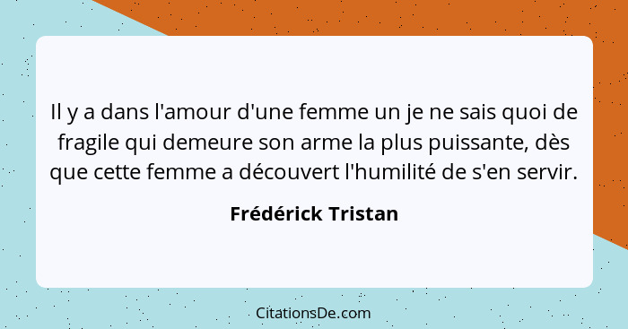 Il y a dans l'amour d'une femme un je ne sais quoi de fragile qui demeure son arme la plus puissante, dès que cette femme a découv... - Frédérick Tristan