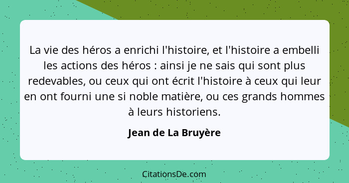La vie des héros a enrichi l'histoire, et l'histoire a embelli les actions des héros : ainsi je ne sais qui sont plus redeva... - Jean de La Bruyère