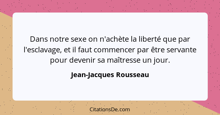 Dans notre sexe on n'achète la liberté que par l'esclavage, et il faut commencer par être servante pour devenir sa maîtresse u... - Jean-Jacques Rousseau