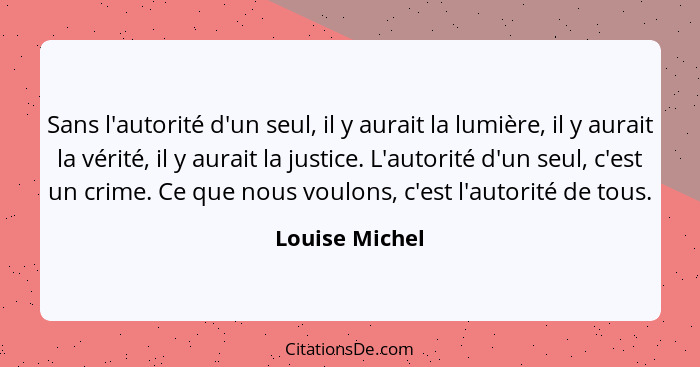 Sans l'autorité d'un seul, il y aurait la lumière, il y aurait la vérité, il y aurait la justice. L'autorité d'un seul, c'est un crime... - Louise Michel