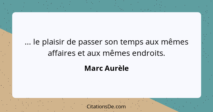 ... le plaisir de passer son temps aux mêmes affaires et aux mêmes endroits.... - Marc Aurèle