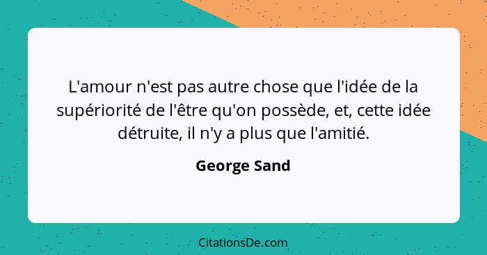 L'amour n'est pas autre chose que l'idée de la supériorité de l'être qu'on possède, et, cette idée détruite, il n'y a plus que l'amitié.... - George Sand