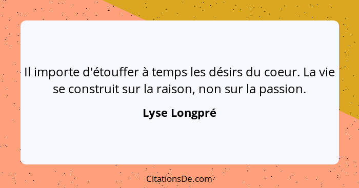 Il importe d'étouffer à temps les désirs du coeur. La vie se construit sur la raison, non sur la passion.... - Lyse Longpré