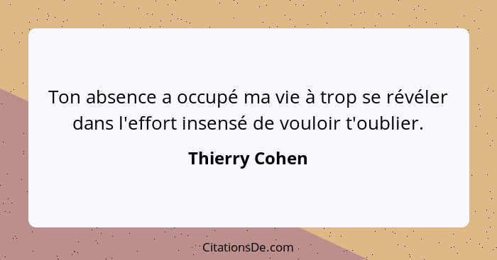 Ton absence a occupé ma vie à trop se révéler dans l'effort insensé de vouloir t'oublier.... - Thierry Cohen